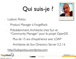 Qui suis-je ?
        - Ludovic Poitou
             - Product Manager à ForgeRock
             - Précédemment, Architecte chez Sun et
               “Community Manager” pour le projet OpenDS
                   - Plus de 15 ans d'expérience avec LDAP
                   - Architecte de Sun Directory Server 5.2 / 6
        - http://ludopoitou.wordpress.com
                                         (cc) 2012 ForgeRock      2
Wednesday, January 18, 12                                         2
 
