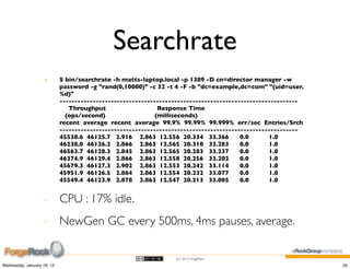 Searchrate
                    -       $ bin/searchrate -h matts-laptop.local -p 1389 -D cn=director manager -w
                            password -g "rand(0,10000)" -c 32 -t 4 -F -b "dc=example,dc=com" "(uid=user.
                            %d)"
                            -------------------------------------------------------------------------------
                               Throughput                    Response Time
                              (ops/second)                  (milliseconds)
                            recent average recent average 99.9% 99.99% 99.999% err/sec Entries/Srch
                            -------------------------------------------------------------------------------
                            45538.6 46125.7 2.916 2.863 12.556 20.334 33.366            0.0      1.0
                            46238.0 46126.2 2.866 2.863 12.565 20.310 33.283            0.0      1.0
                            46563.7 46128.3 2.845 2.863 12.565 20.283 33.237            0.0      1.0
                            46374.9 46129.4 2.866 2.863 12.558 20.256 33.202            0.0      1.0
                            45679.3 46127.3 2.902 2.863 12.553 20.242 33.114            0.0      1.0
                            45951.9 46126.5 2.864 2.863 12.554 20.232 33.077            0.0      1.0
                            45549.4 46123.9 2.878 2.863 12.547 20.213 33.005            0.0      1.0


                    - CPU : 17% idle.
                    - NewGen GC every 500ms, 4ms pauses, average.

                                                                 (cc) 2012 ForgeRock

Wednesday, January 18, 12                                                                                     20
 