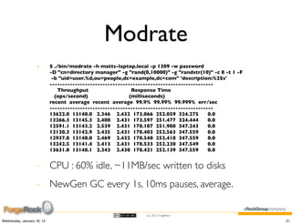 Modrate
                    -       $ ./bin/modrate -h matts-laptop.local -p 1389 -w password
                            -D "cn=directory manager" -g "rand(0,10000)" -g "randstr(10)" -c 8 -t 1 -F
                             -b "uid=user.%d,ou=people,dc=example,dc=com" 'description:%2$s'
                            -----------------------------------------------------------------
                                Throughput                   Response Time
                              (ops/second)                  (milliseconds)
                            recent average recent average 99.9% 99.99% 99.999% err/sec
                            -----------------------------------------------------------------
                            13622.0 13140.0 2.346 2.432 173.866 252.059 324.275            0.0
                            13266.3 13145.3 2.408 2.431 173.597 251.477 324.444            0.0
                            12591.1 13143.2 2.539 2.431 178.187 251.988 347.243            0.0
                            13120.3 13142.9 2.435 2.431 178.403 252.563 347.559            0.0
                            12937.8 13140.0 2.469 2.432 178.540 252.418 347.559            0.0
                            13242.5 13141.4 2.413 2.431 178.533 252.230 347.549            0.0
                            13631.0 13148.1 2.343 2.430 178.421 252.139 347.559            0.0


                    - CPU : 60% idle, ~11MB/sec written to disks
                    - NewGen GC every 1s, 10ms pauses, average.

                                                                 (cc) 2012 ForgeRock

Wednesday, January 18, 12                                                                                21
 