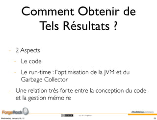 Comment Obtenir de
                       Tels Résultats ?
        - 2 Aspects
             - Le code
             - Le run-time : l'optimisation de la JVM et du
               Garbage Collector
        - Une relation très forte entre la conception du code
          et la gestion mémoire

                                      (cc) 2012 ForgeRock

Wednesday, January 18, 12                                       23
 