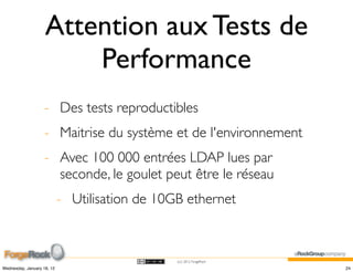 Attention aux Tests de
                        Performance
                    - Des tests reproductibles
                    - Maitrise du système et de l'environnement
                    - Avec 100 000 entrées LDAP lues par
                      seconde, le goulet peut être le réseau
                            - Utilisation de 10GB ethernet



                                                (cc) 2012 ForgeRock

Wednesday, January 18, 12                                             24
 