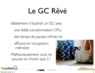 Le GC Rêvé
          - Idéalement il faudrait un GC avec
                - une faible consommation CPU,
                - des temps de pauses inﬁmes et
                - efﬁcace en occupation
                   mémoire
          - Malheureusement, vous ne
            pouvez en choisir que 2 !
                                                            Photo par Craig Gorcott http://www.ﬂickr.com/photos/craigweb/




                                      (cc) 2012 ForgeRock

Wednesday, January 18, 12                                                                                                   31
 