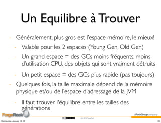 Un Equilibre à Trouver
        - Généralement, plus gros est l’espace mémoire, le mieux!
             - Valable pour les 2 espaces (Young Gen, Old Gen)
             - Un grand espace = des GCs moins fréquents, moins
               d’utilisation CPU, des objets qui sont vraiment détruits
             - Un petit espace = des GCs plus rapide (pas toujours)
        - Quelques fois, la taille maximale dépend de la mémoire
          physique et/ou de l’espace d’adressage de la JVM
             - Il faut trouver l'équilibre entre les tailles des
               générations
                                          (cc) 2012 ForgeRock

Wednesday, January 18, 12                                                 33
 