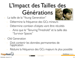 L’Impact des Tailles des
                        Générations
        - La taille de la “Young Generation”
          - Détermine la fréquence des GCs mineurs
          - Détermine combien d’objets vont être récoltés
            - Ainsi que le “Tenuring Threshold” et la taille des
               “Survivor Spaces”
        - Old Generation
          - Doit contenir les données permanentes de
            l’application
          - Réduire la fréquence des GCs majeurs le plus possible
                                     (cc) 2012 ForgeRock

Wednesday, January 18, 12                                           34
 