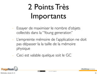 2 Points Très
                              Importants
                    - Essayer de maximiser le nombre d’objets
                      collectés dans la “Young generation”
                    - L’empreinte mémoire de l’application ne doit
                      pas dépasser la la taille de la mémoire
                      physique
                    - Ceci est valable quelque soit le GC


                                          (cc) 2012 ForgeRock

Wednesday, January 18, 12                                            35
 