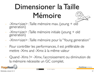Dimensioner la Taille
                                Mémoire
        - -Xmx<size> : Taille mémoire max. (young + old
          generation)
        - -Xms<size> : Taille mémoire initiale (young + old
          generation)
        - -Xmn<size> : Taille mémoire pour la “Young generation”
        - Pour contrôler les performances, il est préférable de
          mettre -Xms and -Xmx à la même valeur
        - Quand -Xms != -Xmx, l’accroissement ou diminution de
          la mémoire nécessite un GC complet.
                                      (cc) 2012 ForgeRock

Wednesday, January 18, 12                                          37
 