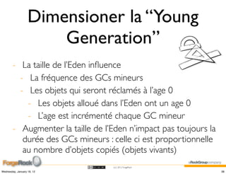 Dimensioner la “Young
                       Generation”
        - La taille de l’Eden inﬂuence
          - La fréquence des GCs mineurs
          - Les objets qui seront réclamés à l’age 0
            - Les objets alloué dans l’Eden ont un age 0
            - L’age est incrémenté chaque GC mineur
        - Augmenter la taille de l’Eden n’impact pas toujours la
           durée des GCs mineurs : celle ci est proportionnelle
           au nombre d’objets copiés (objets vivants)
                                   (cc) 2012 ForgeRock

Wednesday, January 18, 12                                          38
 