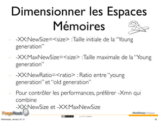 Dimensionner les Espaces
                 Mémoires
        - -XX:NewSize=<size> : Taille initiale de la “Young
          generation”
        - -XX:MaxNewSize=<size> : Taille maximale de la “Young
          generation”
        - -XX:NewRatio=<ratio> : Ratio entre “young
          generation” et “old generation”
        - Pour contrôler les performances, préférer -Xmn qui
          combine
          -XX:NewSize et -XX:MaxNewSize
                                    (cc) 2012 ForgeRock

Wednesday, January 18, 12                                        39
 