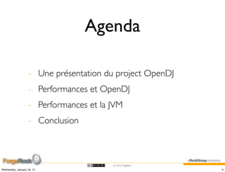 Agenda

                    - Une présentation du project OpenDJ
                    - Performances et OpenDJ
                    - Performances et la JVM
                    - Conclusion



                                         (cc) 2012 ForgeRock

Wednesday, January 18, 12                                      4
 