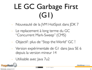 LE GC Garbage First
                              (G1)
                    - Nouveauté de la JVM HotSpot dans JDK 7
                    - Le replacement à long terme du GC
                      “Concurrent Mark-Sweep” (CMS)
                    - Objectif : plus de “Stop the World” GC !
                    - Version expérimentale de G1 dans Java SE 6
                      depuis la version mineur 14
                    - Utilisable avec Java 7u2
                                           (cc) 2012 ForgeRock

Wednesday, January 18, 12                                          43
 