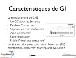 Caractèristiques de G1
        - Le remplacement de CMS
          - Un GC pour les Serveurs
          - Parallèle, Concurrent
          - S’appuie sur des Générations
          - Auto Compactant
          - Facile d’utilisation
          - Prédictif (mais pas temps réel)
        - Les étapes principales sont: remembered set (RS)
           maintenance, concurrent marking, and evacuation
           pauses.
                                   (cc) 2012 ForgeRock

Wednesday, January 18, 12                                    44
 