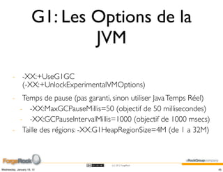 G1: Les Options de la
                              JVM
        - -XX:+UseG1GC
          (-XX:+UnlockExperimentalVMOptions)
        - Temps de pause (pas garanti, sinon utiliser Java Temps Réel)
          - -XX:MaxGCPauseMillis=50 (objectif de 50 millisecondes)
          - -XX:GCPauseIntervalMillis=1000 (objectif de 1000 msecs)
        - Taille des régions: -XX:G1HeapRegionSize=4M (de 1 a 32M)



                                       (cc) 2012 ForgeRock

Wednesday, January 18, 12                                                45
 