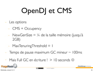 OpenDJ et CMS
        - Les options
             - CMS + Occupency
             - NewGenSize = ¼ de la taille mémoire (jusqu’à
               2GB)
             - MaxTenuringThreshold = 1
        - Temps de pause maximum GC mineur ~ 100ms
        - Mais Full GC en écriture ! > 10 seconds ☹

                                    (cc) 2012 ForgeRock

Wednesday, January 18, 12                                     46
 