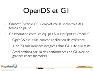 OpenDS et G1
        - Objectif: Eviter le GC Complet, meilleur contrôle des
          temps de pause
        - Collaboration entre les équipes Sun HotSpot et OpenDS
             - OpenDS est utilisé comme application de référence
             - + de 20 améliorations integrées dans G1 suite aux tests
             - Améliorations par 10 des performances de G1 avec de
               grandes zones mémoires


                                       (cc) 2012 ForgeRock

Wednesday, January 18, 12                                                47
 