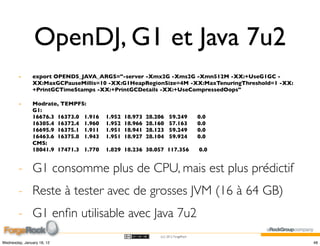OpenDJ, G1 et Java 7u2
        -      export OPENDS_JAVA_ARGS="-server -Xmx2G -Xms2G -Xmn512M -XX:+UseG1GC -
               XX:MaxGCPauseMillis=10 -XX:G1HeapRegionSize=4M -XX:MaxTenuringThreshold=1 -XX:
               +PrintGCTimeStamps -XX:+PrintGCDetails -XX:+UseCompressedOops"

        -      Modrate, TEMPFS:
               G1:
               16676.3 16373.0 1.916   1.952   18.973   28.206    59.249          0.0
               16305.4 16372.4 1.960   1.952   18.966   28.160    57.163          0.0
               16695.9 16375.1 1.911   1.951   18.941   28.123    59.249          0.0
               16463.6 16375.8 1.943   1.951   18.927   28.104    59.924          0.0
               CMS:
               18041.9 17471.3 1.770   1.829 18.236 30.057 117.356                0.0


        - G1 consomme plus de CPU, mais est plus prédictif
        - Reste à tester avec de grosses JVM (16 à 64 GB)
        - G1 enﬁn utilisable avec Java 7u2
                                                            (cc) 2012 ForgeRock

Wednesday, January 18, 12                                                                       48
 