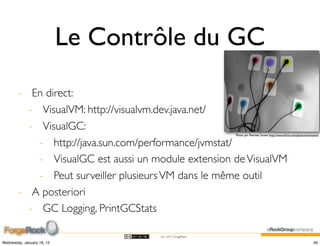Le Contrôle du GC
        - En direct:
          - VisualVM: http://visualvm.dev.java.net/
          - VisualGC:
                                                           Photo par Rennett Stowe http://www.ﬂickr.com/photos/tomsaint/


            - http://java.sun.com/performance/jvmstat/
            - VisualGC est aussi un module extension de VisualVM
            - Peut surveiller plusieurs VM dans le même outil
        - A posteriori
          - GC Logging, PrintGCStats

                                     (cc) 2012 ForgeRock

Wednesday, January 18, 12                                                                                           49
 