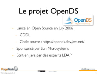 Le projet OpenDS

                    - Lancé en Open Source en July 2006
                            - CDDL
                            - Code source : https://opends.dev.java.net/
                    - Sponsorisé par Sun Microsystems
                    - Ecrit en Java par des experts LDAP


                                                 (cc) 2012 ForgeRock

Wednesday, January 18, 12                                                  5
 