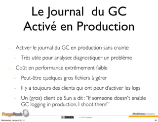 Le Journal du GC
                       Activé en Production
        - Activer le journal du GC en production sans crainte
             - Très utile pour analyser, diagnostiquer un problème
        - Coût en performance extrêmement faible
             - Peut-être quelques gros ﬁchiers à gérer
             - Il y a toujours des clients qui ont peur d’activer les logs
             - Un (gros) client de Sun a dit : “If someone doesn't enable
               GC logging in production, I shoot them!”

                                            (cc) 2012 ForgeRock

Wednesday, January 18, 12                                                    50
 