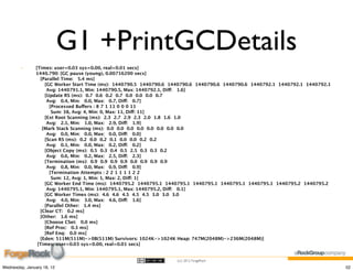 G1 +PrintGCDetails
        -      [Times: user=0.03 sys=0.00, real=0.01 secs]
               1440.790: [GC pause (young), 0.00716200 secs]
                  [Parallel Time:   5.4 ms]
                     [GC Worker Start Time (ms):  1440790.5  1440790.6  1440790.6  1440790.6  1440790.6  1440792.1  1440792.1  1440792.1
                      Avg: 1440791.1, Min: 1440790.5, Max: 1440792.1, Diff:   1.6]
                     [Update RS (ms):  0.7  0.6  0.2  0.7  0.0  0.0  0.0  0.7
                      Avg:   0.4, Min:   0.0, Max:   0.7, Diff:   0.7]
                        [Processed Buffers : 8 7 1 11 0 0 0 11
                         Sum: 38, Avg: 4, Min: 0, Max: 11, Diff: 11]
                     [Ext Root Scanning (ms):  2.3  2.7  2.9  2.3  2.0  1.8  1.6  1.0
                      Avg:   2.1, Min:   1.0, Max:   2.9, Diff:   1.9]
                   [Mark Stack Scanning (ms):  0.0  0.0  0.0  0.0  0.0  0.0  0.0  0.0
                      Avg:   0.0, Min:   0.0, Max:   0.0, Diff:   0.0]
                     [Scan RS (ms):  0.2  0.0  0.2  0.1  0.0  0.0  0.2  0.2
                      Avg:   0.1, Min:   0.0, Max:   0.2, Diff:   0.2]
                     [Object Copy (ms):  0.5  0.3  0.4  0.5  2.5  0.3  0.3  0.2
                      Avg:   0.6, Min:   0.2, Max:   2.5, Diff:   2.3]
                     [Termination (ms):  0.9  0.9  0.9  0.9  0.0  0.9  0.9  0.9
                      Avg:   0.8, Min:   0.0, Max:   0.9, Diff:   0.9]
                        [Termination Attempts : 2 2 1 1 1 1 2 2
                         Sum: 12, Avg: 1, Min: 1, Max: 2, Diff: 1]
                     [GC Worker End Time (ms):  1440795.2  1440795.1  1440795.1  1440795.1  1440795.1  1440795.1  1440795.2  1440795.2
                      Avg: 1440795.1, Min: 1440795.1, Max: 1440795.2, Diff:   0.1]
                     [GC Worker Times (ms):  4.6  4.6  4.5  4.5  4.5  3.0  3.0  3.0
                      Avg:   4.0, Min:   3.0, Max:   4.6, Diff:   1.6]
                     [Parallel Other:   1.4 ms]
                  [Clear CT:   0.2 ms]
                  [Other:   1.6 ms]
                     [Choose CSet:   0.0 ms]
                     [Ref Proc:   0.3 ms]
                     [Ref Enq:   0.0 ms]
                  [Eden: 511M(511M)->0B(511M) Survivors: 1024K->1024K Heap: 747M(2048M)->236M(2048M)]
                [Times: user=0.03 sys=0.00, real=0.01 secs]


                                                                         (cc) 2012 ForgeRock

Wednesday, January 18, 12                                                                                                                  52
 