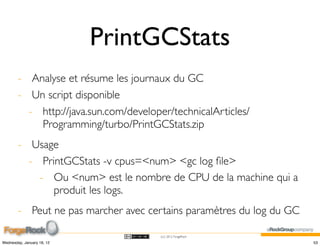 PrintGCStats
        - Analyse et résume les journaux du GC
        - Un script disponible
          - http://java.sun.com/developer/technicalArticles/
            Programming/turbo/PrintGCStats.zip
        - Usage
          - PrintGCStats -v cpus=<num> <gc log ﬁle>
            - Ou <num> est le nombre de CPU de la machine qui a
               produit les logs.
        - Peut ne pas marcher avec certains paramètres du log du GC

                                        (cc) 2012 ForgeRock

Wednesday, January 18, 12                                             53
 