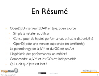 En Résumé
        - OpenDJ: Un serveur LDAP en Java, open source
          - Simple à installer et utiliser
          - Conçu pour de hautes performances et haute disponibilité
          - OpenDJ pour une version supportée (et améliorée)
        - Le paramètrage de la JVM et du GC est un Art
        - L'ingénierie des performances, un métier !
        - Comprendre la JVM et les GCs est indispensable
        - Qui a dit que Java est lent !

                                      (cc) 2012 ForgeRock

Wednesday, January 18, 12                                              56
 