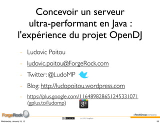 Concevoir un serveur
                    ultra-performant en Java :
                 l'expérience du projet OpenDJ
                    - Ludovic Poitou
                    - ludovic.poitou@ForgeRock.com
                    - Twitter: @LudoMP
                    - Blog: http://ludopoitou.wordpress.com
                    - https://plus.google.com/116489828651245331071
                      (gplus.to/ludomp)

                                           (cc) 2012 ForgeRock

Wednesday, January 18, 12                                             58
 