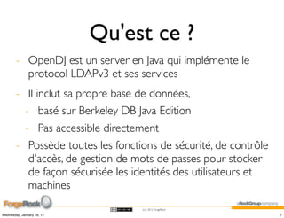 Qu'est ce ?
        - OpenDJ est un server en Java qui implémente le
          protocol LDAPv3 et ses services
        - Il inclut sa propre base de données,
          - basé sur Berkeley DB Java Edition
          - Pas accessible directement
        - Possède toutes les fonctions de sécurité, de contrôle
           d'accès, de gestion de mots de passes pour stocker
           de façon sécurisée les identités des utilisateurs et
           machines
                                   (cc) 2012 ForgeRock

Wednesday, January 18, 12                                         7
 