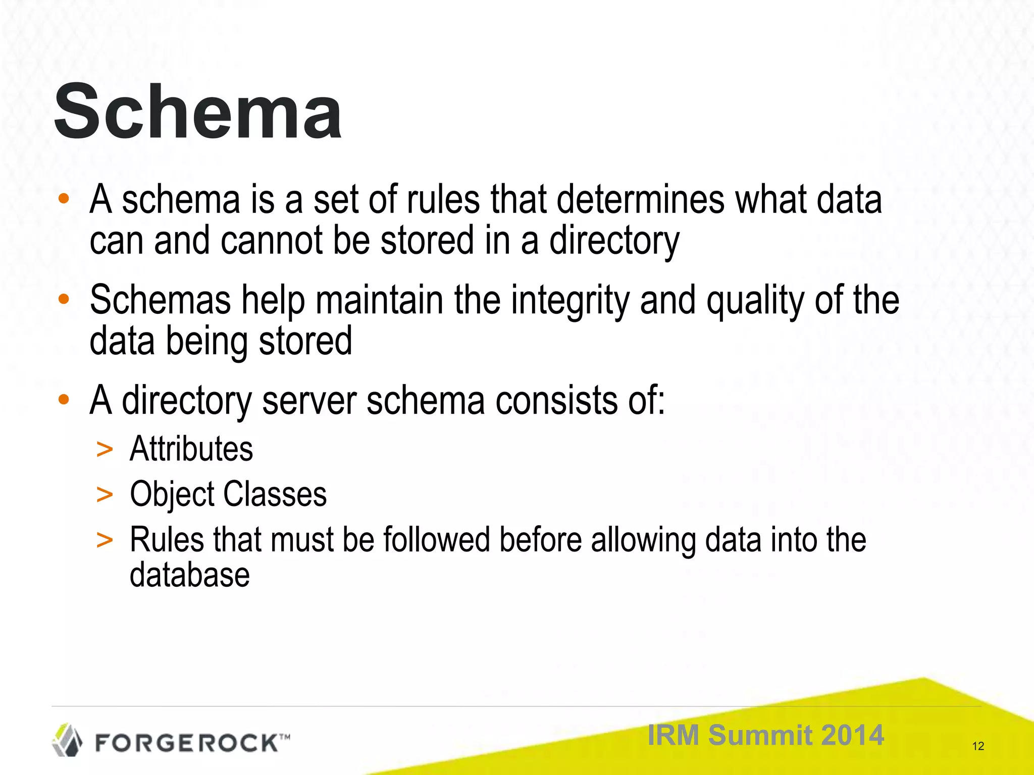 12IRM Summit 2014
Schema
• A schema is a set of rules that determines what data
can and cannot be stored in a directory
• Schemas help maintain the integrity and quality of the
data being stored
• A directory server schema consists of:
> Attributes
> Object Classes
> Rules that must be followed before allowing data into the
database
 