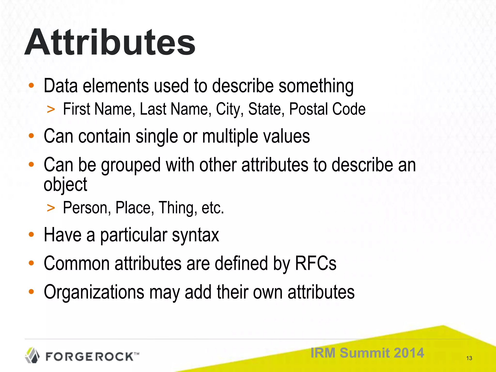 13IRM Summit 2014
Attributes
• Data elements used to describe something
> First Name, Last Name, City, State, Postal Code
• Can contain single or multiple values
• Can be grouped with other attributes to describe an
object
> Person, Place, Thing, etc.
• Have a particular syntax
• Common attributes are defined by RFCs
• Organizations may add their own attributes
 