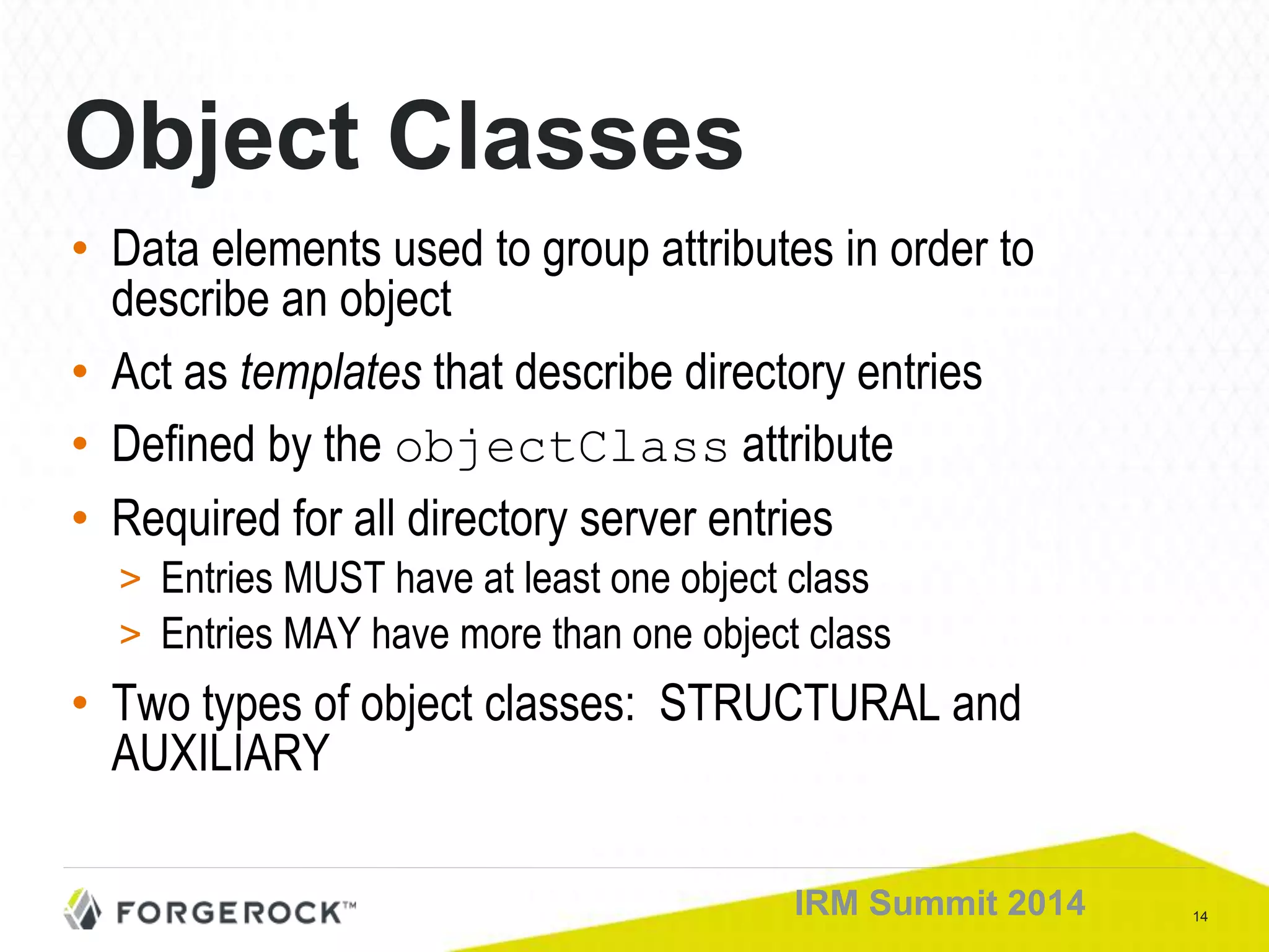 14IRM Summit 2014
Object Classes
• Data elements used to group attributes in order to
describe an object
• Act as templates that describe directory entries
• Defined by the objectClass attribute
• Required for all directory server entries
> Entries MUST have at least one object class
> Entries MAY have more than one object class
• Two types of object classes: STRUCTURAL and
AUXILIARY
 