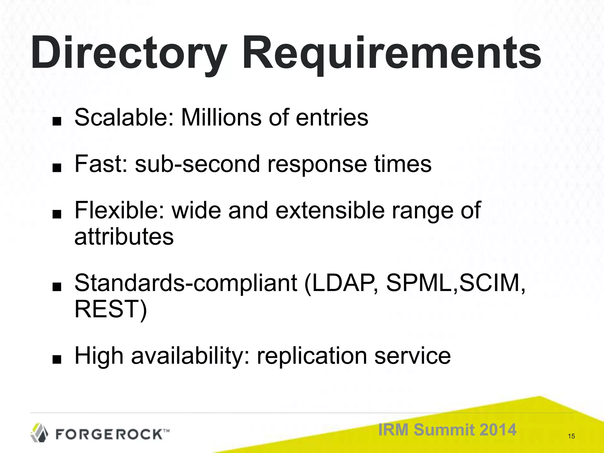 15IRM Summit 2014
Directory Requirements
■ Scalable: Millions of entries
■ Fast: sub-second response times
■ Flexible: wide and extensible range of
attributes
■ Standards-compliant (LDAP, SPML,SCIM,
REST)
■ High availability: replication service
 