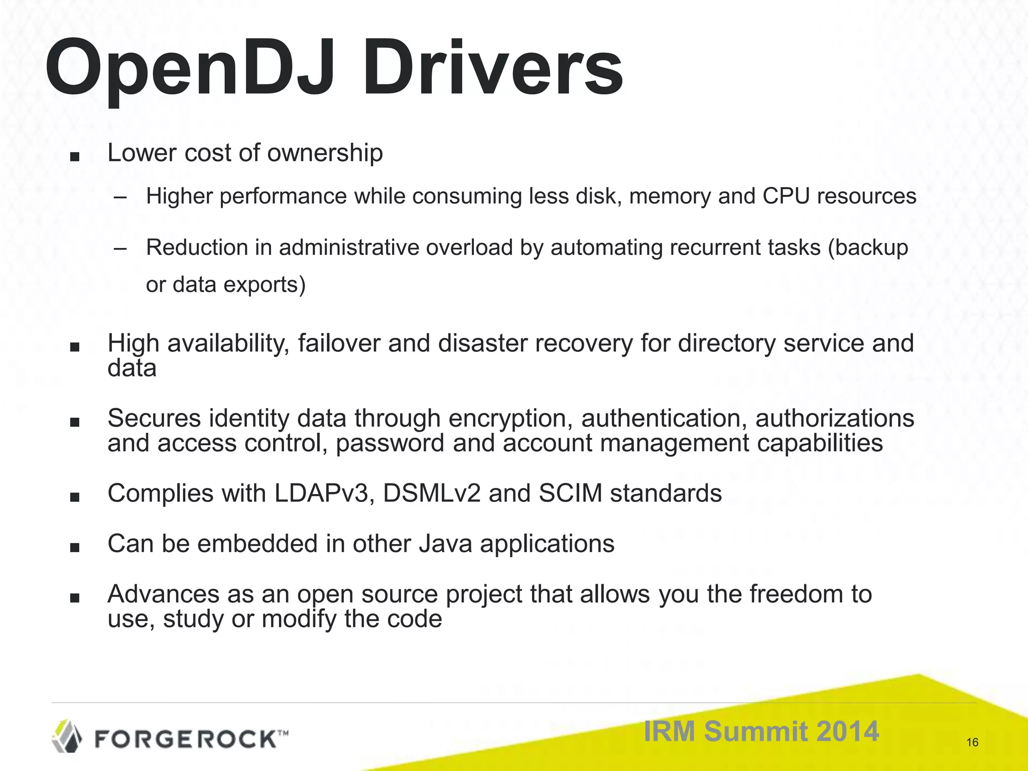 16IRM Summit 2014
OpenDJ Drivers
■ Lower cost of ownership
– Higher performance while consuming less disk, memory and CPU resources
– Reduction in administrative overload by automating recurrent tasks (backup
or data exports)
■ High availability, failover and disaster recovery for directory service and
data
■ Secures identity data through encryption, authentication, authorizations
and access control, password and account management capabilities
■ Complies with LDAPv3, DSMLv2 and SCIM standards
■ Can be embedded in other Java applications
■ Advances as an open source project that allows you the freedom to
use, study or modify the code
 