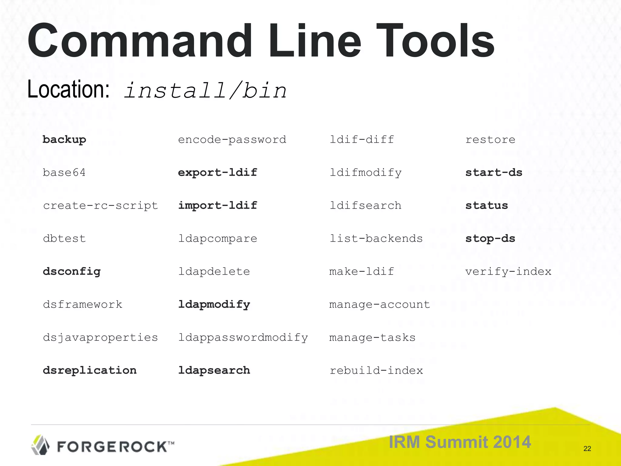 22IRM Summit 2014
Command Line Tools
backup encode-password ldif-diff restore
base64 export-ldif ldifmodify start-ds
create-rc-script import-ldif ldifsearch status
dbtest ldapcompare list-backends stop-ds
dsconfig ldapdelete make-ldif verify-index
dsframework ldapmodify manage-account
dsjavaproperties ldappasswordmodify manage-tasks
dsreplication ldapsearch rebuild-index
Location: install/bin
 