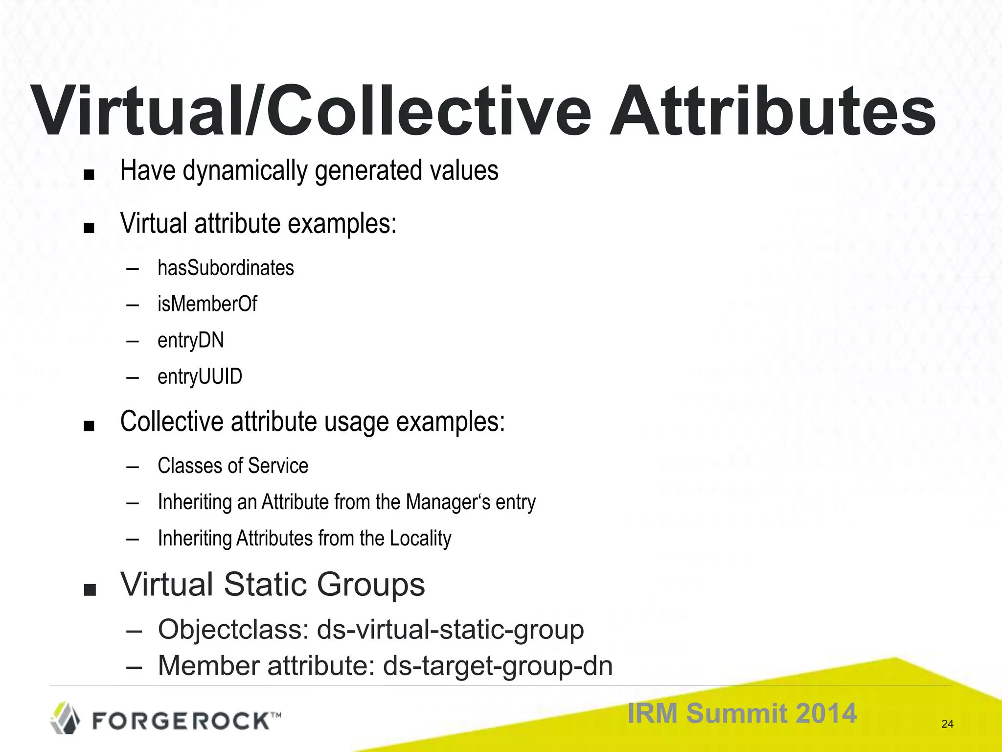 24IRM Summit 2014
Virtual/Collective Attributes
■ Have dynamically generated values
■ Virtual attribute examples:
– hasSubordinates
– isMemberOf
– entryDN
– entryUUID
■ Collective attribute usage examples:
– Classes of Service
– Inheriting an Attribute from the Manager‘s entry
– Inheriting Attributes from the Locality
■ Virtual Static Groups
– Objectclass: ds-virtual-static-group
– Member attribute: ds-target-group-dn
 