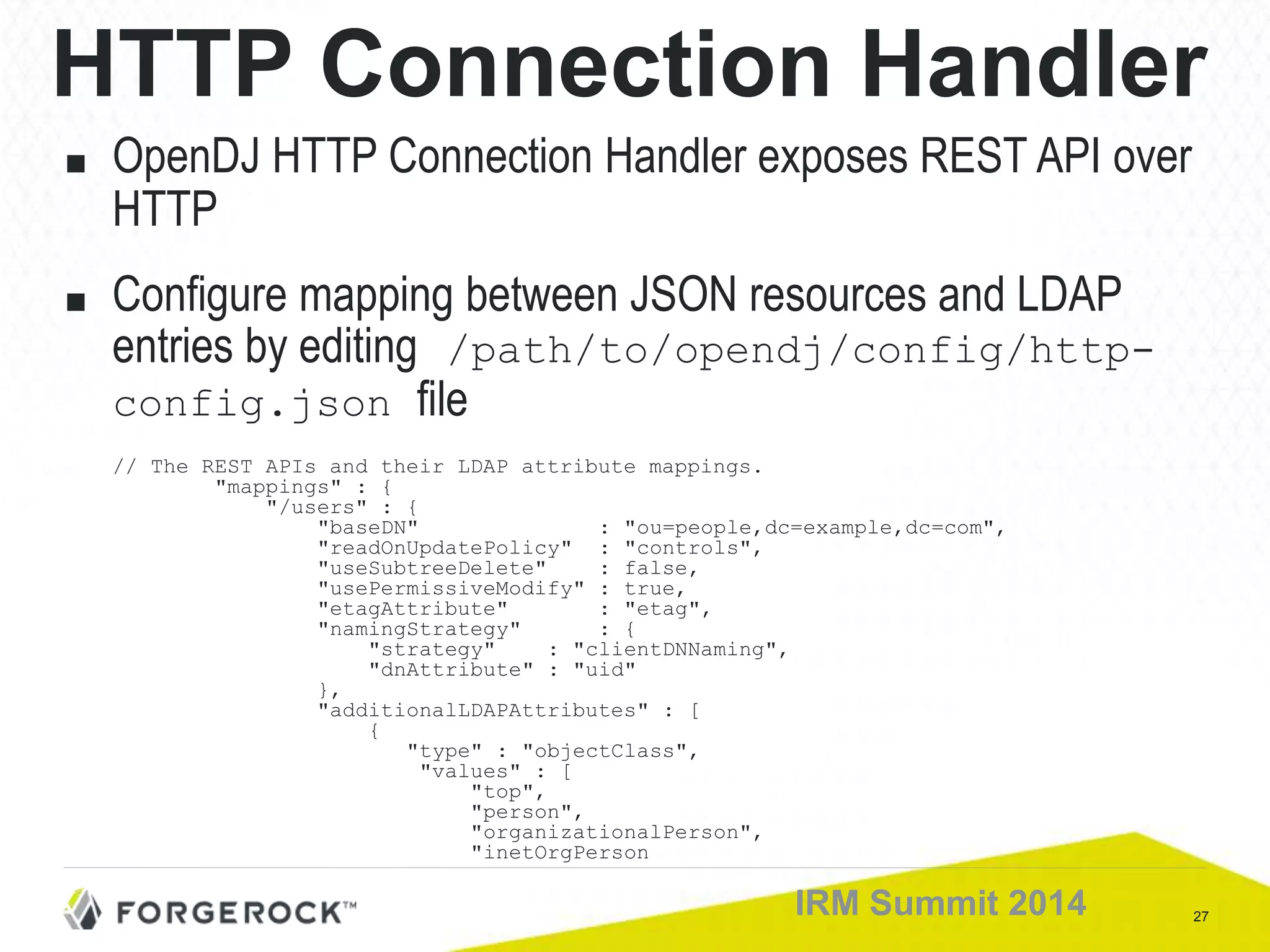 27IRM Summit 2014
HTTP Connection Handler
■ OpenDJ HTTP Connection Handler exposes REST API over
HTTP
■ Configure mapping between JSON resources and LDAP
entries by editing /path/to/opendj/config/http-
config.json file
// The REST APIs and their LDAP attribute mappings.
"mappings" : {
"/users" : {
"baseDN" : "ou=people,dc=example,dc=com",
"readOnUpdatePolicy" : "controls",
"useSubtreeDelete" : false,
"usePermissiveModify" : true,
"etagAttribute" : "etag",
"namingStrategy" : {
"strategy" : "clientDNNaming",
"dnAttribute" : "uid"
},
"additionalLDAPAttributes" : [
{
"type" : "objectClass",
"values" : [
"top",
"person",
"organizationalPerson",
"inetOrgPerson
 