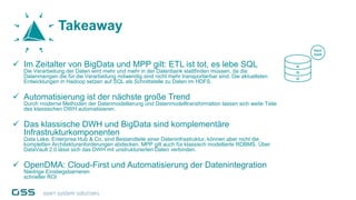  Im Zeitalter von BigData und MPP gilt: ETL ist tot, es lebe SQL
Die Verarbeitung der Daten wird mehr und mehr in der Datenbank stattfinden müssen, da die
Datenmengen die für die Verarbeitung notwendig sind nicht mehr transportierbar sind. Die aktuellsten
Entwicklungen in Hadoop setzen auf SQL als Schnittstelle zu Daten im HDFS.
 Automatisierung ist der nächste große Trend
Durch moderne Methoden der Datenmodellierung und Datenmodelltransformation lassen sich weite Teile
des klassischen DWH automatisieren.
 Das klassische DWH und BigData sind komplementäre
Infrastrukturkomponenten
Data Lake, Enterprise Hub & Co. sind Bestandteile einer Dateninfrastruktur, können aber nicht die
kompletten Architekturanforderungen abdecken. MPP gilt auch für klassisch modellierte RDBMS. Über
DataVault 2.0 lässt sich das DWH mit unstrukturierten Daten verbinden.
 OpenDMA: Cloud-First und Automatisierung der Datenintegration
Niedrige Einstiegsbarrieren
schneller ROI
Takeaway
 