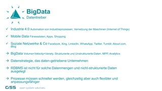  Industrie 4.0 Automation von Industrieprozessen, Vernetzung der Maschinen (Internet of Things)
 Mobile Data Fitnessdaten, Apps, Shopping
 Soziale Netzwerke & Co Facebook, Xing, LinkedIn, WhatsApp, Twitter, Tumblr, About.com,
Blog
 BigData Volume+Velocity+Variety, Strukturierte und Unstrukturierte Daten, MPP, Analytics
 Datenstrategie, das daten-getriebene Unternehmen
 RDBMS ist nicht für solche Datenmengen und nicht-strukturierte Daten
ausgelegt
 Prozesse müssen schneller werden, gleichzeitig aber auch flexibler und
anpassungsfähiger
BigData
Datentreiber
 