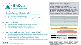 BigData
Implementierung
• Roman Census Method, MPP
www.thedatascienceinstitute.com/big-data-and-the-roman-census-approach/
• MPP ermöglicht lineare Skalierung
• Prozessierung wandert zu den Daten (im Gegensatz zu ETL)
• Hadoop, HDFS
• Speichert binäre Datenblöcke ohne interne Strukturen
• Kein ACID, kein UPDATE, INSERT ONLY
• Fail-over durch Duplizierung jedes Datenblockes
• Structure on Read (vs. Structure on Write)
• Unstrukturierte oder semi-strukturierte Daten können gespeichert werden
• Ermöglicht die Speicherung von großen Datenmengen
• Dateninhalte müssen vor Verarbeitung geparsed werden
• Flexibel, da bestehende Datenstrukturen nicht angepasst werden müssen
Bill Inmon, Dan Linstedt, “Data Architecture: A Primer for the Data Scientist” ,
Elsevier, Morgan Kaufman 2015
 
