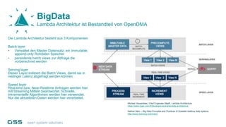 BigData
Lambda Architektur ist Bestandteil von OpenDMA
Die Lambda Architektur besteht aus 3 Komponenten
Batch layer
• Verwaltet den Master Datensatz, ein immutable,
append-only Rohdaten Speicher
• persistente batch views zur Abfrage die
vorberechnet werden
Serving layer
Dieser Layer indiziert die Batch Views, damit sie in
niedriger Latenz abgefragt werden können
Speed layer
Real-time bzw. Near-Realtime Anfragen werden hier
mit Streaming Mitteln beantwortet. Schnelle,
inkrementelle Algorithmen werden hier verwendet.
Nur die aktuellsten Daten werden hier verarbeitet.
Michael Hausenblas, Chief Engeneer MapR, Lambda Architecture,
https://www.mapr.com/fr/developercentral/lambda-architecture
Nathan Marz – Big Data Principles and Practices of Scalable realtime data systems
http://www.manning.com/marz/
 