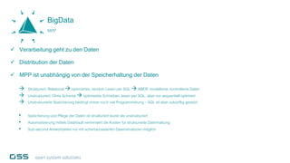 Verarbeitung geht zu den Daten
 Distribution der Daten
 MPP ist unabhängig von der Speicherhaltung der Daten
 Strukturiert,Relational  optimiertes, random Lesen per SQL  ABER: modellierte,kontrollierte Daten
 Unstrukturiert, Ohne Schema  optimiertes Schreiben,lesen per SQL, aber nur sequentiell optimiert
 Unstrukturierte Speicherung bedingt immer noch viel Programmierung – SQL ist aber zukünftig gesetzt
• Speicherung und Pflege der Daten ist strukturiert teurer als unstrukturiert
• Automatisierung mittels DataVault vermindertdie Kosten für strukturierte Datenhaltung
• Sub-second Antwortzeiten nur mit schema-basierten Datenstrukturen möglich
BigData
MPP
 