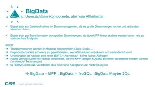  Eignet sich zur Datenaufnahme im Datenmanagement, da es große Datenmengen sicher und redundant
speichern kann
 Eignet sich zur Transformation von großen Datenmengen, da über MPP linear skaliert werden kann - wie zu
statistischen Analysen
ABER:
 Transformationen werden in Hadoop programmiert (Java, Scala, …)
 Reproduzierbarkeit schwierig zu gewährleisten, wenn Strukturen unbekannt und veränderlich sind
 Ursprünglich ist Hadoop eine reine BATCH-Architektur – keine Adhoc-Abfragen
 Häufig werden Daten in Hadoop verarbeitet, die mit MPP-fähigen RDBMS schneller verarbeitet werden können
(In-Memory Technologie)
 In RDBMS wird SQL verarbeitet, das eine hohe Akzeptanz und Verbreitung hat
 BigData = MPP , BigData != NoSQL , BigData Maybe SQL
BigData
Unverzichtbare Komponente, aber kein Allheilmittel
 
