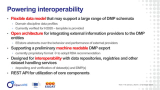 • Flexible data model that may support a large range of DMP schemata
Domain discipline data profiles
Currently verified for H2020 – template is provided
• Open architecture for integrating external information providers to the DMP
entities
EEstore abstracts over the behavior and performance of external providers
• Supporting a preliminary machine readable DMP export
currently proprietary format  to adopt RDA recommendation
• Designed for interoperability with data repositories, registries and other
dataset handling services
depositing and verification of dataset(s) and DMP(s)
• REST API for utilization of core components
Powering interoperability
RDA 11th plenary | Berlin | 21st March 2018
 