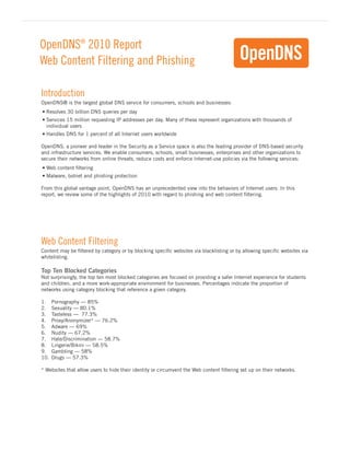OpenDNS® 2010 Report
Web Content Filtering and Phishing

Introduction
OpenDNS® is the largest global DNS service for consumers, schools and businesses:
•	Resolves 30 billion DNS queries per day
•	Services 15 million requesting IP addresses per day. Many of these represent organizations with thousands of
  individual users
•	Handles DNS for 1 percent of all Internet users worldwide

OpenDNS, a pioneer and leader in the Security as a Service space is also the leading provider of DNS-based security
and infrastructure services. We enable consumers, schools, small businesses, enterprises and other organizations to
secure their networks from online threats, reduce costs and enforce Internet-use policies via the following services:
•	Web content filtering
•	Malware, botnet and phishing protection

From this global vantage point, OpenDNS has an unprecedented view into the behaviors of Internet users. In this
report, we review some of the highlights of 2010 with regard to phishing and web content filtering.




Web Content Filtering
Content may be filtered by category or by blocking specific websites via blacklisting or by allowing specific websites via
whitelisting.

Top Ten Blocked Categories
Not surprisingly, the top ten most blocked categories are focused on providing a safer Internet experience for students
and children, and a more work-appropriate environment for businesses. Percentages indicate the proportion of
networks using category blocking that reference a given category.

1.    Pornography — 85%
2.    Sexuality — 80.1%
3.    Tasteless — 77.3%
4.    Proxy/Anonymizer* — 76.2%
5.    Adware — 69%
6.    Nudity — 67.2%
7.    Hate/Discrimination — 58.7%
8.    Lingerie/Bikini — 58.5%
9.    Gambling — 58%
10.   Drugs — 57.3%

* Websites that allow users to hide their identity or circumvent the Web content filtering set up on their networks.
 