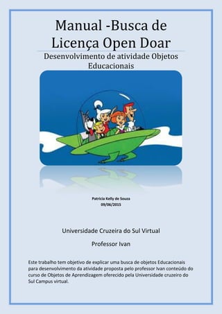 Universidade Cruzeira do Sul Virtual
Professor Ivan
Manual -Busca de
Licença Open Doar
Desenvolvimento de atividade Objetos
Educacionais
Patricia Kelly de Souza
09/06/2015
Este trabalho tem objetivo de explicar uma busca de objetos Educacionais
para desenvolvimento da atividade proposta pelo professor Ivan conteúdo do
curso de Objetos de Aprendizagem oferecido pela Universidade cruzeiro do
Sul Campus virtual.
 