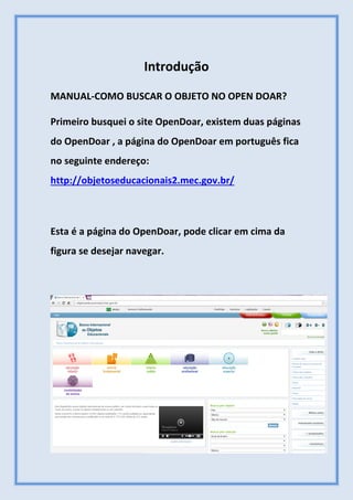 Introdução
MANUAL-COMO BUSCAR O OBJETO NO OPEN DOAR?
Primeiro busquei o site OpenDoar, existem duas páginas
do OpenDoar , a página do OpenDoar em português fica
no seguinte endereço:
http://objetoseducacionais2.mec.gov.br/
Esta é a página do OpenDoar, pode clicar em cima da
figura se desejar navegar.
 
