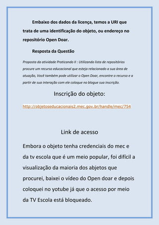 Embaixo dos dados da licença, temos a URI que
trata de uma identificação do objeto, ou endereço no
repositório Open Doar.
Resposta da Questão
Proposta da atividade Praticando II : Utilizando lista de repositórios
procure um recurso educacional que esteja relacionado a sua área de
atuação, Você também pode utilizar o Open Doar, encontre o recurso e a
partir de sua interação com ele coloque no blogue sua inscrição.
Inscrição do objeto:
http://objetoseducacionais2.mec.gov.br/handle/mec/754
Link de acesso
Embora o objeto tenha credenciais do mec e
da tv escola que é um meio popular, foi difícil a
visualização da maioria dos abjetos que
procurei, baixei o vídeo do Open doar e depois
coloquei no yotube já que o acesso por meio
da TV Escola está bloqueado.
 