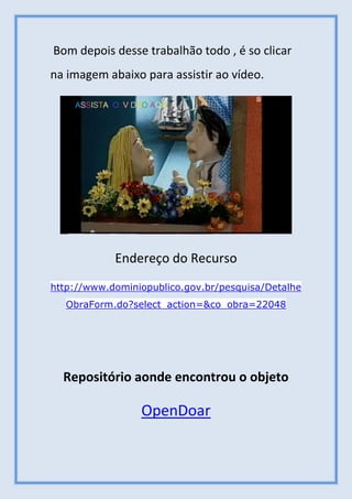 Bom depois desse trabalhão todo , é so clicar
na imagem abaixo para assistir ao vídeo.
Endereço do Recurso
http://www.dominiopublico.gov.br/pesquisa/Detalhe
ObraForm.do?select_action=&co_obra=22048
Repositório aonde encontrou o objeto
OpenDoar
 