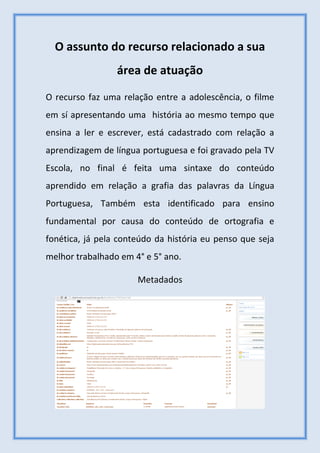O assunto do recurso relacionado a sua
área de atuação
O recurso faz uma relação entre a adolescência, o filme
em sí apresentando uma história ao mesmo tempo que
ensina a ler e escrever, está cadastrado com relação a
aprendizagem de língua portuguesa e foi gravado pela TV
Escola, no final é feita uma sintaxe do conteúdo
aprendido em relação a grafia das palavras da Língua
Portuguesa, Também esta identificado para ensino
fundamental por causa do conteúdo de ortografia e
fonética, já pela conteúdo da história eu penso que seja
melhor trabalhado em 4° e 5° ano.
Metadados
 