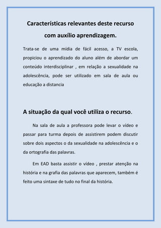 Características relevantes deste recurso
com auxílio aprendizagem.
Trata-se de uma mídia de fácil acesso, a TV escola,
propiciou o aprendizado do aluno além de abordar um
conteúdo interdisciplinar , em relação a sexualidade na
adolescência, pode ser utilizado em sala de aula ou
educação a distancia
A situação da qual você utiliza o recurso.
Na sala de aula a professora pode levar o vídeo e
passar para turma depois de assistirem podem discutir
sobre dois aspectos o da sexualidade na adolescência e o
da ortografia das palavras.
Em EAD basta assistir o vídeo , prestar atenção na
história e na grafia das palavras que aparecem, também é
feito uma sintaxe de tudo no final da história.
 