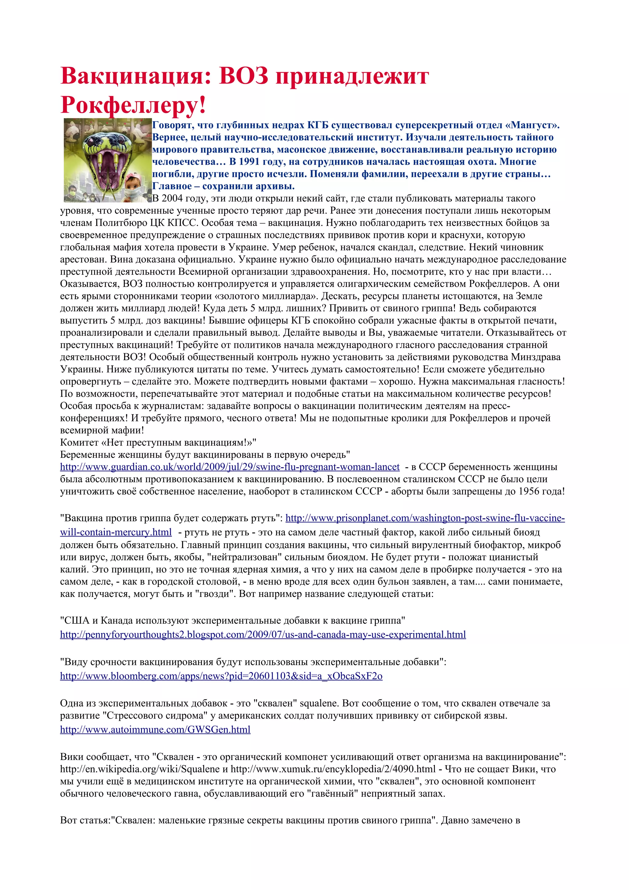 Вакцинация: ВОЗ принадлежит
Рокфеллеру!
                    Говорят, что глубинных недрах КГБ существовал суперсекретный отдел «Мангуст».
                    Вернее, целый научно-исследовательский институт. Изучали деятельность тайного
                    мирового правительства, масонское движение, восстанавливали реальную историю
                    человечества… В 1991 году, на сотрудников началась настоящая охота. Многие
                    погибли, другие просто исчезли. Поменяли фамилии, переехали в другие страны…
                    Главное – сохранили архивы.
                    В 2004 году, эти люди открыли некий сайт, где стали публиковать материалы такого
уровня, что современные ученные просто теряют дар речи. Ранее эти донесения поступали лишь некоторым
членам Политбюро ЦК КПСС. Особая тема – вакцинация. Нужно поблагодарить тех неизвестных бойцов за
своевременное предупреждение о страшных последствиях прививок против кори и краснухи, которую
глобальная мафия хотела провести в Украине. Умер ребенок, начался скандал, следствие. Некий чиновник
арестован. Вина доказана официально. Украине нужно было официально начать международное расследование
преступной деятельности Всемирной организации здравоохранения. Но, посмотрите, кто у нас при власти…
Оказывается, ВОЗ полностью контролируется и управляется олигархическим семейством Рокфеллеров. А они
есть ярыми сторонниками теории «золотого миллиарда». Дескать, ресурсы планеты истощаются, на Земле
должен жить миллиард людей! Куда деть 5 млрд. лишних? Привить от свиного гриппа! Ведь собираются
выпустить 5 млрд. доз вакцины! Бывшие офицеры КГБ спокойно собрали ужасные факты в открытой печати,
проанализировали и сделали правильный вывод. Делайте выводы и Вы, уважаемые читатели. Отказывайтесь от
преступных вакцинаций! Требуйте от политиков начала международного гласного расследования странной
деятельности ВОЗ! Особый общественный контроль нужно установить за действиями руководства Минздрава
Украины. Ниже публикуются цитаты по теме. Учитесь думать самостоятельно! Если сможете убедительно
опровергнуть – сделайте это. Можете подтвердить новыми фактами – хорошо. Нужна максимальная гласность!
По возможности, перепечатывайте этот материал и подобные статьи на максимальном количестве ресурсов!
Особая просьба к журналистам: задавайте вопросы о вакцинации политическим деятелям на пресс-
конференциях! И требуйте прямого, чесного ответа! Мы не подопытные кролики для Рокфеллеров и прочей
всемирной мафии!
Комитет «Нет преступным вакцинациям!»"
Беременные женщины будут вакцинированы в первую очередь"
http://www.guardian.co.uk/world/2009/jul/29/swine-flu-pregnant-woman-lancet - в СССР беременность женщины
была абсолютным противопоказанием к вакцинированию. В послевоенном сталинском СССР не было цели
уничтожить своё собственное население, наоборот в сталинском СССР - аборты были запрещены до 1956 года!

"Вакцина против гриппа будет содержать ртуть": http://www.prisonplanet.com/washington-post-swine-flu-vaccine-
will-contain-mercury.html - ртуть не ртуть - это на самом деле частный фактор, какой либо сильный биояд
должен быть обязательно. Главный принцип создания вакцины, что сильный вирулентный биофактор, микроб
или вирус, должен быть, якобы, "нейтрализован" сильным биоядом. Не будет ртути - положат цианистый
калий. Это принцип, но это не точная ядерная химия, а что у них на самом деле в пробирке получается - это на
самом деле, - как в городской столовой, - в меню вроде для всех один бульон заявлен, а там.... сами понимаете,
как получается, могут быть и "гвозди". Вот например название следующей статьи:

"США и Канада используют экспериментальные добавки к вакцине гриппа"
http://pennyforyourthoughts2.blogspot.com/2009/07/us-and-canada-may-use-experimental.html

"Виду срочности вакцинирования будут использованы экспериментальные добавки":
http://www.bloomberg.com/apps/news?pid=20601103&sid=a_xObcaSxF2o

Одна из экспериментальных добавок - это "сквален" squalene. Вот сообщение о том, что сквален отвечале за
развитие "Стрессового сидрома" у американских солдат получивших прививку от сибирской язвы.
http://www.autoimmune.com/GWSGen.html

Вики сообщает, что "Сквален - это органический компонет усиливающий ответ организма на вакцинирование":
http://en.wikipedia.org/wiki/Squalene и http://www.xumuk.ru/encyklopedia/2/4090.html - Что не сощает Вики, что
мы учили ещё в медицинском институте на органической химии, что "сквален", это основной компонент
обычного человеческого гавна, обуславливающий его "гавённый" неприятный запах.

Вот статья:"Сквален: маленькие грязные секреты вакцины против свиного гриппа". Давно замечено в
 